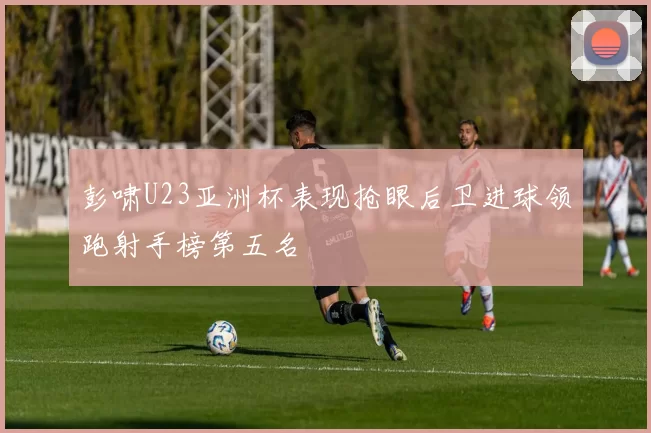 彭啸U23亚洲杯表现抢眼后卫进球领跑射手榜第五名