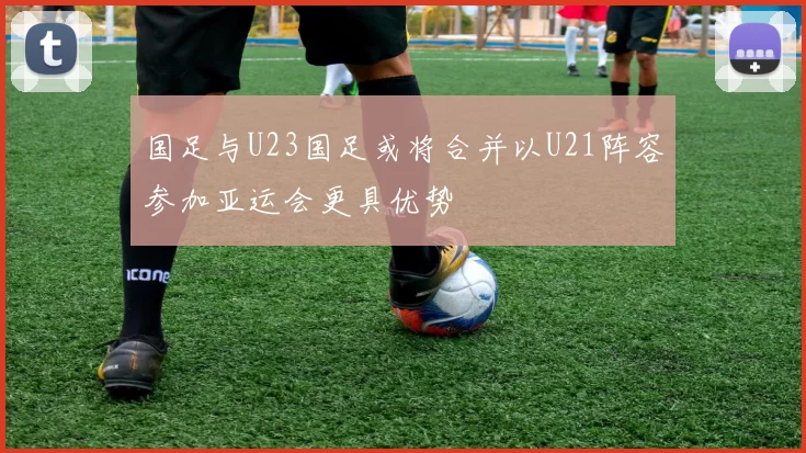 国足与U23国足或将合并以U21阵容参加亚运会更具优势