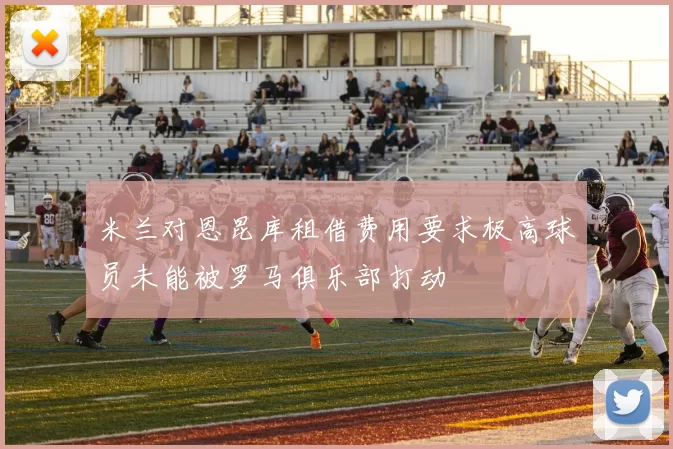 米兰对恩昆库租借费用要求极高球员未能被罗马俱乐部打动