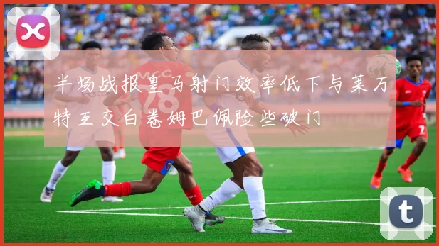 半场战报皇马射门效率低下与莱万特互交白卷姆巴佩险些破门