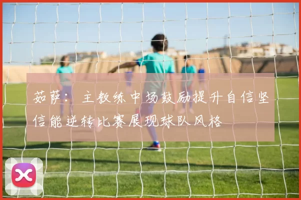 茹萨：主教练中场鼓励提升自信坚信能逆转比赛展现球队风格