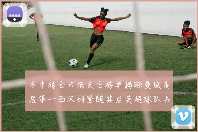 冬季转会市场支出榜单揭晓曼城高居第一西汉姆紧随其后英超球队占据五席